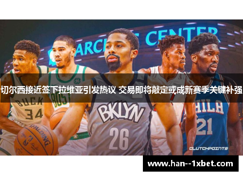 切尔西接近签下拉维亚引发热议 交易即将敲定或成新赛季关键补强